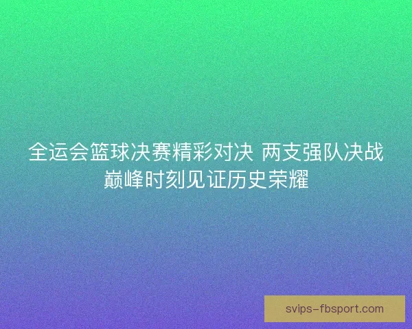 全运会篮球决赛精彩对决 两支强队决战巅峰时刻见证历史荣耀