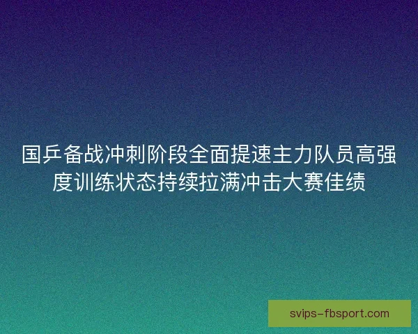 国乒备战冲刺阶段全面提速主力队员高强度训练状态持续拉满冲击大赛佳绩
