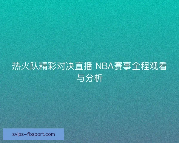 热火队精彩对决直播 NBA赛事全程观看与分析