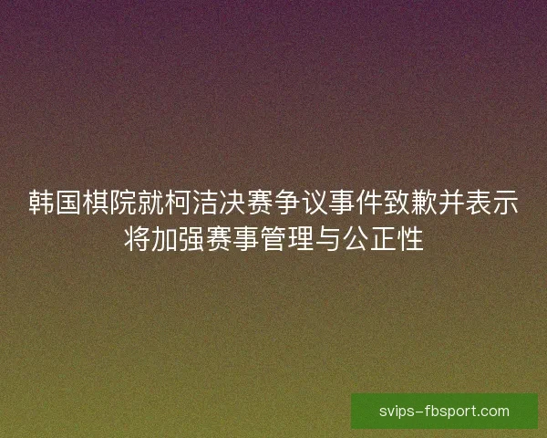 韩国棋院就柯洁决赛争议事件致歉并表示将加强赛事管理与公正性