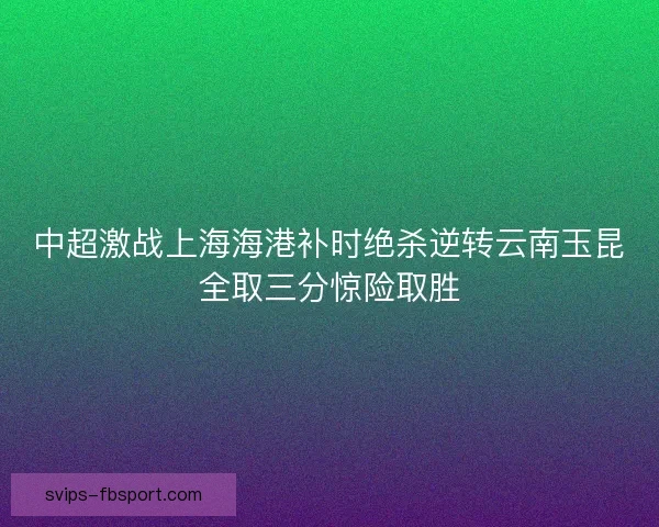 中超激战上海海港补时绝杀逆转云南玉昆全取三分惊险取胜