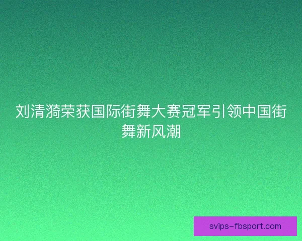 刘清漪荣获国际街舞大赛冠军引领中国街舞新风潮