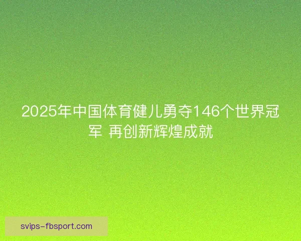 2025年中国体育健儿勇夺146个世界冠军 再创新辉煌成就